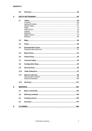 MORPHX IT


     2.6      Summary ..........................................................................................................64


3    DATA DICTIONARY.............................................................................. 65
     3.1      Tables ...............................................................................................................65
              Company ...........................................................................................................65
              Application tables...............................................................................................67
              System tables ....................................................................................................71
              Fields .................................................................................................................73
              Field Groups ......................................................................................................75
              Indexes ..............................................................................................................76
              Relations ............................................................................................................77
              Delete Actions....................................................................................................79
              Methods .............................................................................................................80

     3.2      Maps..................................................................................................................86

     3.3      Views.................................................................................................................88

     3.4      Extended Data Types ......................................................................................89
              Extended data type array ..................................................................................91

     3.5      Base Enums .....................................................................................................93

     3.6      Feature Keys ....................................................................................................94

     3.7      Licenses Codes ...............................................................................................94

     3.8      Configuration Keys..........................................................................................95

     3.9      Security Keys ...................................................................................................96

     3.10     Table Collections .............................................................................................97

     3.11     Special Table Use ............................................................................................98
              Using System Classes.......................................................................................98
              External databases ..........................................................................................100

     3.12     Summary ........................................................................................................101


4    MACROS ............................................................................................. 103
     4.1      Macro commands ..........................................................................................103

     4.2      Defining constants ........................................................................................105

     4.3      Creating macros ............................................................................................106

     4.4      Summary ........................................................................................................107


5    CLASSES ............................................................................................ 109




                                      © 2006 Steen Andreasen                                                                          8
 