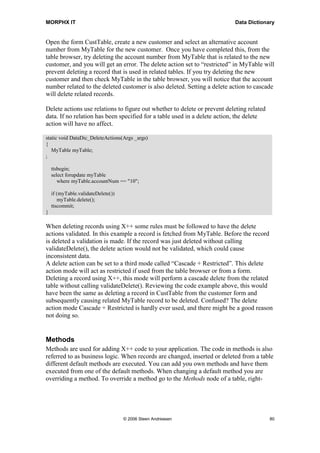 MORPHX IT                                                                  Data Dictionary


Open the form CustTable, create a new customer and select an alternative account
number from MyTable for the new customer. Once you have completed this, from the
table browser, try deleting the account number from MyTable that is related to the new
customer, and you will get an error. The delete action set to “restricted” in MyTable will
prevent deleting a record that is used in related tables. If you try deleting the new
customer and then check MyTable in the table browser, you will notice that the account
number related to the deleted customer is also deleted. Setting a delete action to cascade
will delete related records.

Delete actions use relations to figure out whether to delete or prevent deleting related
data. If no relation has been specified for a table used in a delete action, the delete
action will have no affect.

static void DataDic_DeleteActions(Args _args)
{
   MyTable myTable;
;

    ttsbegin;
    select forupdate myTable
       where myTable.accountNum == "10";

    if (myTable.validateDelete())
       myTable.delete();
    ttscommit;
}

When deleting records using X++ some rules must be followed to have the delete
actions validated. In this example a record is fetched from MyTable. Before the record
is deleted a validation is made. If the record was just deleted without calling
validateDelete(), the delete action would not be validated, which could cause
inconsistent data.
A delete action can be set to a third mode called “Cascade + Restricted”. This delete
action mode will act as restricted if used from the table browser or from a form.
Deleting a record using X++, this mode will perform a cascade delete from the related
table without calling validateDelete(). Reviewing the code example above, this would
have been the same as deleting a record in CustTable from the customer form and
subsequently causing related MyTable record to be deleted. Confused? The delete
action mode Cascade + Restricted is hardly ever used, and there might be a good reason
not doing so.


Methods
Methods are used for adding X++ code to your application. The code in methods is also
referred to as business logic. When records are changed, inserted or deleted from a table
different default methods are executed. You can add you own methods and have them
executed from one of the default methods. When changing a default method you are
overriding a method. To override a method go to the Methods node of a table, right-




                                    © 2006 Steen Andreasen                                 80
 
