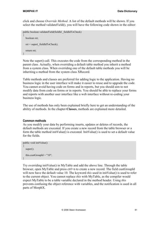 MORPHX IT                                                                  Data Dictionary


click and choose Override Method. A list of the default methods will be shown. If you
select the method validateField(), you will have the following code shown in the editor:

public boolean validateField(fieldId _fieldIdToCheck)
{
  boolean ret;

    ret = super(_fieldIdToCheck);

    return ret;
}

Note the super() call. This executes the code from the corresponding method in the
parent class. Actually, when overriding a default table method you inherit a method
from a system class. When overriding one of the default table methods you will be
inheriting a method from the system class XRecord.

Table methods and classes are preferred for adding logic to the application. Having no
business logic in the user interface will make it easier to reuse and to upgrade the code.
You cannot avoid having code on forms and in reports, but you should aim to not
modify data from code on forms or in reports. You should be able to replace your forms
and reports with another user interface like a web interface without re-coding your
business logic.

The use of methods has only been explained briefly here to get an understanding of the
ability of methods. In the chapter Classes, methods are explained more detailed.


Common methods
As you modify your data by performing inserts, updates or deletes of records, the
default methods are executed. If you create a new record from the table browser or a
form the table method initValue() is executed. InitValue() is used to set a default value
for the fields.

public void initValue()
{
  super();

    this.custGroupId = "10";
}

Try overriding initValue() in MyTable and add the above line. Through the table
browser, open MyTable and press ctrl+n to create a new record. The field custGroupId
will now have the default value 10. The keyword this used in initValue() is used to refer
to the current object. You cannot replace this with MyTable, as the compiler would
expect MyTable to be a table variable declared in the method header. Using this
prevents confusing the object reference with variables, and the notification is used in all
parts of MorphX.




                                    © 2006 Steen Andreasen                                  81
 