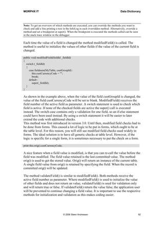 MORPHX IT                                                                               Data Dictionary




Note: To get an overview of which methods are executed, you can override the methods you want to
check and add a line printing a text in the InfoLog in each overridden method. Alternatively, override a
method and set a breakpoint at super(). When the breakpoint is executed the methods called can be seen
in the stack trace window in the debugger.

Each time the value of a field is changed the method modifiedField() is called. The
method is useful to initialize the values of other fields if the value of the current field is
changed.

public void modifiedField(fieldId _fieldId)
{
  switch (_fieldId)
  {
     case fieldnum(MyTable, custGroupId) :
        this.custCurrencyCode = "";
        break;
     default :
        super(_fieldId);
  }
}

As shown in the example above, when the value of the field custGroupId is changed, the
value of the field custCurrencyCode will be set to blank. ModifiedField() receives the
field number of the active field as parameter. A switch statement is used to check which
field is active. If none of the checked fields are active the super() call is executed
instead. The switch case contains only a validation for one field, so an if-else statement
could have been used instead. By using a switch statement it will be easier to later
extend the code with additional checks.
This method was first introduced in version 3.0. Until then, modified field checks had to
be done from forms. This caused a lot of logic to be put in forms, which ought to be at
the table level. For this reason, you will still see modified field checks used widely in
forms. The ideal solution is to have all generic checks at table level. However, if the
logic is specific for a single form, it is sometimes necessary to put the check on a form.

print this.orig().custCurrencyCode;

A nice feature when a field value is modified, is that you can re-call the value before the
field was modified. The field value retained is the last committed value. The method
orig() is used to get the stored value. Orig() will return an instance of the current table.
A single field value from orig() is retained by specifying the field. When the record is
committed orig() will be updated.

The method validateField() is similar to modifiedField(). Both methods receive the
active field number as parameter. Where modifiedField() is used to initialize the value
of other fields and does not return an value, validateField() is used for validation only
and will return true or false. If validateField() return the value false, the application user
will be prevented to continue changing a field value. It is important to use the respective
methods for initialization and validation as this makes coding easier.




                                      © 2006 Steen Andreasen                                               82
 
