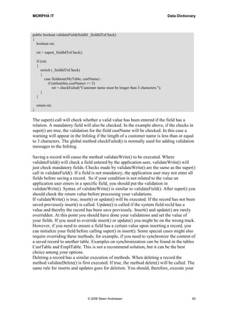 MORPHX IT                                                                               Data Dictionary



public boolean validateField(fieldId _fieldIdToCheck)
{
  boolean ret;

    ret = super(_fieldIdToCheck);

    if (ret)
    {
       switch (_fieldIdToCheck)
       {
          case fieldnum(MyTable, custName) :
             if (strlen(this.custName) <= 3)
                ret = checkFailed("Customer name must be longer than 3 characters.");
       }
    }

    return ret;
}

The super() call will check whether a valid value has been entered if the field has a
relation. A mandatory field will also be checked. In the example above, if the checks in
super() are true, the validation for the field custName will be checked. In this case a
warning will appear in the Infolog if the length of a customer name is less than or equal
to 3 characters. The global method checkFailed() is normally used for adding validation
messages to the Infolog.

Saving a record will cause the method validateWrite() to be executed. Where
validateField() will check a field entered by the application user, validateWrite() will
just check mandatory fields. Checks made by validateWrite() are the same as the super()
call in validateField(). If a field is not mandatory, the application user may not enter all
fields before saving a record. So if your condition is not related to the value an
application user enters in a specific field, you should put the validation in
validateWrite(). Syntax of validateWrite() is similar to validateField(). After super() you
should check the return value before processing your validations.
If validateWrite() is true, insert() or update() will be executed. If the record has not been
saved previously insert() is called. Update() is called if the system field recId has a
value and thereby the record has been save previously. Insert() and update() are rarely
overridden. At this point you should have done your validations and set the value of
your fields. If you need to override insert() or update() you might be on the wrong track.
However, if you need to ensure a field has a certain value upon inserting a record, you
can initialize your field before calling super() in insert(). Some special cases might also
require overriding these methods; for example, if you need to synchronize the content of
a saved record to another table. Examples on synchronization can be found in the tables
CustTable and EmplTable. This is not a recommend solution, but it can be the best
choice among your options.
Deleting a record has a similar execution of methods. When deleting a record the
method validateDelete() is first executed. If true, the method delete() will be called. The
same rule for inserts and updates goes for deletion. You should, therefore, execute your




                                     © 2006 Steen Andreasen                                          83
 