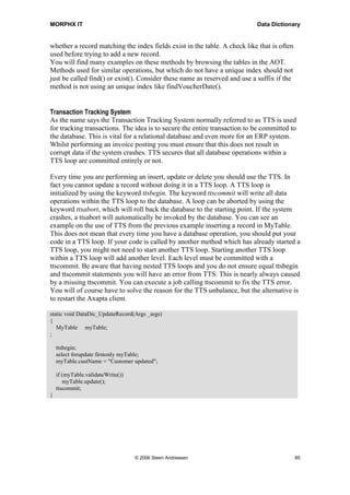 MORPHX IT                                                                  Data Dictionary


whether a record matching the index fields exist in the table. A check like that is often
used before trying to add a new record.
You will find many examples on these methods by browsing the tables in the AOT.
Methods used for similar operations, but which do not have a unique index should not
just be called find() or exist(). Consider these name as reserved and use a suffix if the
method is not using an unique index like findVoucherDate().


Transaction Tracking System
As the name says the Transaction Tracking System normally referred to as TTS is used
for tracking transactions. The idea is to secure the entire transaction to be committed to
the database. This is vital for a relational database and even more for an ERP system.
Whilst performing an invoice posting you must ensure that this does not result in
corrupt data if the system crashes. TTS secures that all database operations within a
TTS loop are committed entirely or not.

Every time you are performing an insert, update or delete you should use the TTS. In
fact you cannot update a record without doing it in a TTS loop. A TTS loop is
initialized by using the keyword ttsbegin. The keyword ttscommit will write all data
operations within the TTS loop to the database. A loop can be aborted by using the
keyword ttsabort, which will roll back the database to the starting point. If the system
crashes, a ttsabort will automatically be invoked by the database. You can see an
example on the use of TTS from the previous example inserting a record in MyTable.
This does not mean that every time you have a database operation, you should put your
code in a TTS loop. If your code is called by another method which has already started a
TTS loop, you might not need to start another TTS loop. Starting another TTS loop
within a TTS loop will add another level. Each level must be committed with a
ttscommit. Be aware that having nested TTS loops and you do not ensure equal ttsbegin
and ttscommit statements you will have an error from TTS. This is nearly always caused
by a missing ttscommit. You can execute a job calling ttscommit to fix the TTS error.
You will of course have to solve the reason for the TTS unbalance, but the alternative is
to restart the Axapta client.

static void DataDic_UpdateRecord(Args _args)
{
   MyTable myTable;
;

    ttsbegin;
    select forupdate firstonly myTable;
    myTable.custName = "Customer updated";

    if (myTable.validateWrite())
       myTable.update();
    ttscommit;
}




                                   © 2006 Steen Andreasen                                   85
 