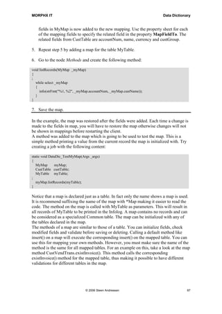 MORPHX IT                                                                Data Dictionary


    fields in MyMap is now added to the new mapping. Use the property sheet for each
    of the mapping fields to specify the related field in the property MapFieldTo. The
    related fields from CustTable are accountNum, name, currency and custGroup.

5. Repeat step 5 by adding a map for the table MyTable.

6. Go to the node Methods and create the following method:

void listRecords(MyMap _myMap)
{
;
  while select _myMap
  {
     info(strFmt("%1, %2", _myMap.accountNum, _myMap.custName));
  }
}

7. Save the map.

In the example, the map was restored after the fields were added. Each time a change is
made to the fields in map, you will have to restore the map otherwise changes will not
be shown in mappings before restarting the client.
A method was added to the map which is going to be used to test the map. This is a
simple method printing a value from the current record the map is initialized with. Try
creating a job with the following content:

static void DataDic_TestMyMap(Args _args)
{
   MyMap       myMap;
   CustTable custTable;
   MyTable myTable;
;
   myMap.listRecords(myTable);
}

Notice that a map is declared just as a table. In fact only the name shows a map is used.
It is recommend suffixing the name of the map with *Map making it easier to read the
code. The method on the map is called with MyTable as parameters. This will result in
all records of MyTable to be printed in the Infolog. A map contains no records and can
be considered as a specialized Common table. The map can be initialized with any of
the tables declared in the map.
The methods of a map are similar to those of a table. You can initialize fields, check
modified fields and validate before saving or deleting. Calling a default method like
insert() on a map will execute the corresponding insert() on the mapped table. You can
use this for mapping your own methods. However, you must make sure the name of the
method is the same for all mapped tables. For an example on this, take a look at the map
method CustVendTrans.existInvoice(). This method calls the corresponding
existInvoice() method for the mapped table, thus making it possible to have different
validations for different tables in the map.




                                © 2006 Steen Andreasen                                 87
 