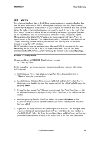 MORPHX IT                                                                 Data Dictionary




3.3     Views
In a relational database, data is divided into numerous tables to prevent redundant data
and for better performance. This is all very good to manage your data, but extracting
data for reports becomes more complex as you will often have to fetch data from several
tables. To make extraction of data easier, views can be used. A view is the result of an
inner join of two or more tables. Views are read only and support aggregated functions
on the fetched data. You can use views as an alternative to data sources in a report.
However providing data for OLAP cubes is the main purpose with views. Views are
synchronized to the database. This makes views useful if you need to read data from an
Axapta table using external tools as you can fetch data directly from the database
instead of using the COM interface.
OLAP cubes in Axapta are populated using Microsoft SQL Server Analysis Services.
Describing the use of OLAP is out of the scope of this book. You can find more
information about OLAP in Axapta by checking the manuals in the standard package.

Example 7: Creating a view

Objects used from MORPHXIT_DataDictionary project
       View, MyView

In this example a view to sum customer transactions and print customer information
will be created.

1. Go to the node Views, right-click and select New View. Rename the view to
   "Myview" using the property sheet.

2. Locate the node Metadata/Data Sources, right-click and select New Data Source.
   Go the property sheet for the new data source and pick the table CustTable using the
   property Table.

3. Expand the data source CustTable and go to the node CustTable/Data Sources. Add
   an additional data source by right-clicking. Select CustTrans as the table for the data
   source.

4. Open the property sheet for CustTrans and set the property Relations to Yes.
   Expand the node Relations for the CustTrans data source and check that a relation
   has been added.

5. Right-click the node Metadata and choose Open New Window. This will open a new
   window with the sub tree metadata from MyView. Drill down the new window to
   CustTable/Fields. Select the fields AccountNum, Name and CustGroup and drag the
   selected fields to the other window at the node Fields at the first level of the view.




                              © 2006 Steen Andreasen                                    88
 