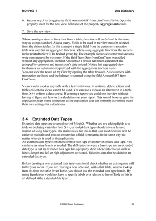 MORPHX IT                                                                 Data Dictionary


6. Repeat step 5 by dragging the field AmountMST from CustTrans/Fields. Open the
   property sheet for the new view field and set the property Aggregation to Sum.

7. Save the new view.

When creating a view to fetch data from a table, the view will be defined in the same
way as using a standard Axapta query. Fields to be used in the view must be selected
from the chosen tables. In this example a single field from the customer transaction
table was used for an aggregated function. When using aggregate functions, the records
in the related table will be fetched group by. The example showed customer transactions
were sum grouped by customer. If the field TransDate from CustTrans was added
without any aggregation, the field AmountMST would have been calculated and
grouped by customer and transaction’s date instead. Notice that aggregated view
fieldnames are automatically prefixed with the aggregation function name.
You can view the result of MyView by opening the table browser. All customers with
transaction are listed and the balance is summed using the field AmountMST from
CustTrans.

Views can be used as any table with a few limitations. In relations, delete actions and
tables collections views cannot be used. You can use a view as an alternative to a table
from X++ or from a data source. If creating a report you could use the view without
having to figure out how to do calculations on your report. This would however give the
application users some limitations as the application user can normally at runtime make
their own settings for calculations.



3.4     Extended Data Types
Extended data types are a central part of MorphX. Whether you are adding fields to a
table or declaring variables from X++, extended data types should always be used
instead of using base types. The main reason for this is that your modifications will be
easier to maintain and you can ensure that a field is presented in the same way, no
matter where it is used in the application.
An extended data type is extended from a base type or another extended data type. You
can have as many levels as needed. The difference between a base type and an extended
data type is that an extended data type has a property sheet where information such as
labels, length and left or right adjustment are stored. Relations can also be added to an
extended data type.

Before creating a new extended data type you should check whether an existing one will
fulfill your needs. If you are creating a new table and, within that table, want to lookup
item ids from the table InventTable, you should use the extended data type ItemId. By
using ItemId you would not have to specify labels or a relation to InventTable as this is
all defined at the extended data type.




                              © 2006 Steen Andreasen                                    89
 