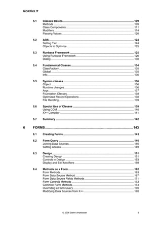 MORPHX IT


     5.1      Classes Basics...............................................................................................109
              Methods ...........................................................................................................109
              Class Components ..........................................................................................111
              Modifiers ..........................................................................................................114
              Passing Values ................................................................................................120

     5.2      AOS .................................................................................................................124
              Setting Tier ......................................................................................................124
              Objects to Optimize .........................................................................................125

     5.3      Runbase Framework .....................................................................................125
              Using Runbase Framework .............................................................................126
              Dialog...............................................................................................................130

     5.4      Fundamental Classes....................................................................................134
              ClassFactory....................................................................................................135
              Global ..............................................................................................................135
              Info ...................................................................................................................136

     5.5      System classes ..............................................................................................136
              Object ..............................................................................................................136
              Runtime changes.............................................................................................136
              Args..................................................................................................................137
              Foundation Classes .........................................................................................138
              Optimized Record Operations .........................................................................138
              File Handling....................................................................................................139

     5.6      Special Use of Classes .................................................................................139
              Using COM ......................................................................................................140
              X++ Compiler...................................................................................................141

     5.7      Summary ........................................................................................................142


6    FORMS ................................................................................................ 143
     6.1      Creating Forms ..............................................................................................143

     6.2      Form Query ....................................................................................................146
              Joining Data Sources.......................................................................................146
              Setting Access .................................................................................................149

     6.3      Design .............................................................................................................151
              Creating Design ...............................................................................................151
              Controls in Design ...........................................................................................153
              Display and Edit Modifiers ...............................................................................159

     6.4      Methods on a Form........................................................................................162
              Form Methods..................................................................................................163
              Form Data Source Method ..............................................................................167
              Form Data Source Fields Methods..................................................................171
              Form Controls Methods ...................................................................................173
              Common Form Methods ..................................................................................173
              Overriding a Form Query.................................................................................176
              Modifying Data Sources from X++...................................................................178




                                       © 2006 Steen Andreasen                                                                          9
 