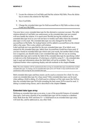 MORPHX IT                                                                              Data Dictionary




    7. Locate the relations in CustTable and find the relation MyTable. Press the delete
       key to remove the relation for MyTable.

    8. Save CustTable.

    9. Change the extended data type for field accountNum in MyTable as done at step
       6 and save MyTable.

You now have a new extended data type for the alternative customer account. The table
relation deleted in CustTable was unnecessary as the extended data type just created
will now handle the relation. It is much more flexible having the relations at the
extended data type level as you will not have to modify each table where the extended
data type is to be used. The extended data type was also changed for the field
accountNum in MyTable. No lookup button will be added to accountNum as the related
table is the same. This is also called a self relation.
Label and help text was specified for the new extended data type. If no labels were
entered for the extended data type, labels from AccountNum would have been used. If
you have found an extended data type which suits your needs, but another label or help
text is required, you should create a new extended data type. Do not use an existing
extended data type and override the label of the extended data type by specifying a label
or help text at the field properties. If referring to a field by using X++, the extended data
type is used and information about the field label will not be available. This is all
explained further when explaining display and edit methods in the chapter Forms.

Note: The entire database will be synchronized when saving an extended data type extended from another
extended data type. If creating a lot of extended data types press ctrl+break to stop synchronization and
synchronize when saving the last extended data type.

Both extended data types and base enums can be used as extension for a field. So why
create an extended data type for a base enum? Only extended data types can be used
when adding a field to dialog. If a field used in a dialog is of the type enum like NoYes,
then the extended data type NoYesId extending the base enum NoYes must be used. A
dialog is created using classes, and is described in the chapter Classes.


Extended data type array
Defining an extended data type as an array, is one of the powerful features of extended
data types. Each array element of an extended data type will be created as a database
field. Both from the AOT and from X++ a field based on an extended data type array
will look like, and be addressed as, any other field.




                                   © 2006 Steen Andreasen                                              91
 