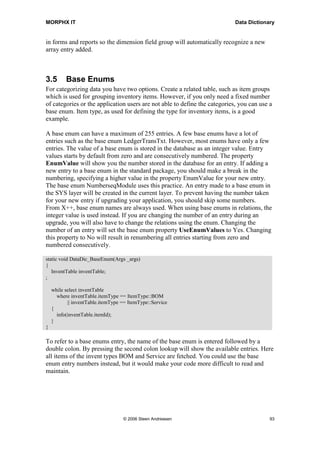 MORPHX IT                                                                   Data Dictionary


in forms and reports so the dimension field group will automatically recognize a new
array entry added.



3.5       Base Enums
For categorizing data you have two options. Create a related table, such as item groups
which is used for grouping inventory items. However, if you only need a fixed number
of categories or the application users are not able to define the categories, you can use a
base enum. Item type, as used for defining the type for inventory items, is a good
example.

A base enum can have a maximum of 255 entries. A few base enums have a lot of
entries such as the base enum LedgerTransTxt. However, most enums have only a few
entries. The value of a base enum is stored in the database as an integer value. Entry
values starts by default from zero and are consecutively numbered. The property
EnumValue will show you the number stored in the database for an entry. If adding a
new entry to a base enum in the standard package, you should make a break in the
numbering, specifying a higher value in the property EnumValue for your new entry.
The base enum NumberseqModule uses this practice. An entry made to a base enum in
the SYS layer will be created in the current layer. To prevent having the number taken
for your new entry if upgrading your application, you should skip some numbers.
From X++, base enum names are always used. When using base enums in relations, the
integer value is used instead. If you are changing the number of an entry during an
upgrade, you will also have to change the relations using the enum. Changing the
number of an entry will set the base enum property UseEnumValues to Yes. Changing
this property to No will result in renumbering all entries starting from zero and
numbered consecutively.

static void DataDic_BaseEnum(Args _args)
{
   InventTable inventTable;
;

    while select inventTable
      where inventTable.itemType == ItemType::BOM
           || inventTable.itemType == ItemType::Service
    {
      info(inventTable.itemId);
    }
}

To refer to a base enums entry, the name of the base enum is entered followed by a
double colon. By pressing the second colon lookup will show the available entries. Here
all items of the invent types BOM and Service are fetched. You could use the base
enum entry numbers instead, but it would make your code more difficult to read and
maintain.




                                   © 2006 Steen Andreasen                                 93
 