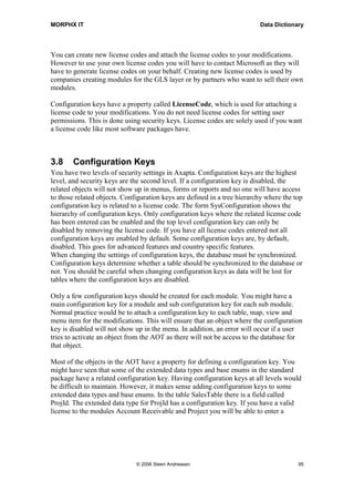 MORPHX IT                                                                 Data Dictionary




You can create new license codes and attach the license codes to your modifications.
However to use your own license codes you will have to contact Microsoft as they will
have to generate license codes on your behalf. Creating new license codes is used by
companies creating modules for the GLS layer or by partners who want to sell their own
modules.

Configuration keys have a property called LicenseCode, which is used for attaching a
license code to your modifications. You do not need license codes for setting user
permissions. This is done using security keys. License codes are solely used if you want
a license code like most software packages have.



3.8     Configuration Keys
You have two levels of security settings in Axapta. Configuration keys are the highest
level, and security keys are the second level. If a configuration key is disabled, the
related objects will not show up in menus, forms or reports and no one will have access
to those related objects. Configuration keys are defined in a tree hierarchy where the top
configuration key is related to a license code. The form SysConfiguration shows the
hierarchy of configuration keys. Only configuration keys where the related license code
has been entered can be enabled and the top level configuration key can only be
disabled by removing the license code. If you have all license codes entered not all
configuration keys are enabled by default. Some configuration keys are, by default,
disabled. This goes for advanced features and country specific features.
When changing the settings of configuration keys, the database must be synchronized.
Configuration keys determine whether a table should be synchronized to the database or
not. You should be careful when changing configuration keys as data will be lost for
tables where the configuration keys are disabled.

Only a few configuration keys should be created for each module. You might have a
main configuration key for a module and sub configuration key for each sub module.
Normal practice would be to attach a configuration key to each table, map, view and
menu item for the modifications. This will ensure that an object where the configuration
key is disabled will not show up in the menu. In addition, an error will occur if a user
tries to activate an object from the AOT as there will not be access to the database for
that object.

Most of the objects in the AOT have a property for defining a configuration key. You
might have seen that some of the extended data types and base enums in the standard
package have a related configuration key. Having configuration keys at all levels would
be difficult to maintain. However, it makes sense adding configuration keys to some
extended data types and base enums. In the table SalesTable there is a field called
ProjId. The extended data type for ProjId has a configuration key. If you have a valid
license to the modules Account Receivable and Project you will be able to enter a




                              © 2006 Steen Andreasen                                    95
 
