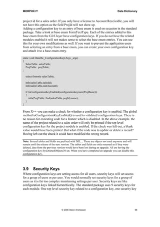 MORPHX IT                                                                            Data Dictionary


project id for a sales order. If you only have a license to Account Receivable, you will
not have this option as the field ProjId will not show up.
Adding a configuration key to an entry of base enum is used on occasion in the standard
package. Take a look at base enum FormTextType. Each of the entries added to this
base enum from the GLS layer have configuration keys. If you do not have the related
modules enabled it will not makes sense to select the base enum entries. You can use
this for your own modifications as well. If you want to prevent the application users
from selecting an entry from a base enum, you can create your own configuration key
and attach it to a base enum entry.

static void DataDic_ConfigurationKey(Args _args)
{
   SalesTable salesTable;
   ProjTable projTable;
;

    select firstonly salesTable;

    info(salesTable.salesId);
    info(salesTable.custAccount);

    if (isConfigurationKeyEnabled(configurationkeynum(ProjBasic)))
    {
       info(ProjTable::find(salesTable.projId).name);
    }
}

From X++ you can make a check for whether a configuration key is enabled. The global
method isConfigurationKeyEnabled() is used to validated configuration keys. There is
no reason for executing code for a feature which is disabled. In the above example, the
name of the project related to a sales order will only be printed if the top level
configuration key for the project module is enabled. If the check was left out, a blank
value would have been printed. But what if the code was to update or delete a record?
Having left out the check it could have modified the wrong record.

Note: Several tables and fields are prefixed with DEL_. These are objects not used anymore and will
remain until the release of the next version. The tables and fields are only renamed as if they were
deleted, data from the previous version would have been lost during an upgrade. All are having the
configuration key SysDeletedObjects30 set. When you have completed an upgrade you can disable this
configuration key.




3.9        Security Keys
Where configuration keys are setting access for all users, security keys will set access
for a group of users or per user. You would normally set security keys for a group of
users as it is far too complex maintaining settings per user. Security keys are like
configuration keys linked hierarchically. The standard package uses 9 security keys for
each module. One top level security key related to a configuration key, one security key




                                    © 2006 Steen Andreasen                                             96
 