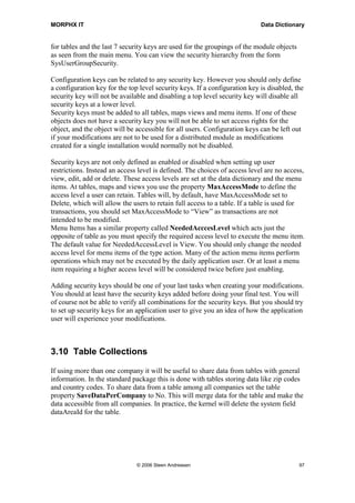 MORPHX IT                                                                   Data Dictionary


for tables and the last 7 security keys are used for the groupings of the module objects
as seen from the main menu. You can view the security hierarchy from the form
SysUserGroupSecurity.

Configuration keys can be related to any security key. However you should only define
a configuration key for the top level security keys. If a configuration key is disabled, the
security key will not be available and disabling a top level security key will disable all
security keys at a lower level.
Security keys must be added to all tables, maps views and menu items. If one of these
objects does not have a security key you will not be able to set access rights for the
object, and the object will be accessible for all users. Configuration keys can be left out
if your modifications are not to be used for a distributed module as modifications
created for a single installation would normally not be disabled.

Security keys are not only defined as enabled or disabled when setting up user
restrictions. Instead an access level is defined. The choices of access level are no access,
view, edit, add or delete. These access levels are set at the data dictionary and the menu
items. At tables, maps and views you use the property MaxAccessMode to define the
access level a user can retain. Tables will, by default, have MaxAccessMode set to
Delete, which will allow the users to retain full access to a table. If a table is used for
transactions, you should set MaxAccessMode to “View” as transactions are not
intended to be modified.
Menu Items has a similar property called NeededAcccesLevel which acts just the
opposite of table as you must specify the required access level to execute the menu item.
The default value for NeededAccessLevel is View. You should only change the needed
access level for menu items of the type action. Many of the action menu items perform
operations which may not be executed by the daily application user. Or at least a menu
item requiring a higher access level will be considered twice before just enabling.

Adding security keys should be one of your last tasks when creating your modifications.
You should at least have the security keys added before doing your final test. You will
of course not be able to verify all combinations for the security keys. But you should try
to set up security keys for an application user to give you an idea of how the application
user will experience your modifications.



3.10 Table Collections

If using more than one company it will be useful to share data from tables with general
information. In the standard package this is done with tables storing data like zip codes
and country codes. To share data from a table among all companies set the table
property SaveDataPerCompany to No. This will merge data for the table and make the
data accessible from all companies. In practice, the kernel will delete the system field
dataAreaId for the table.




                               © 2006 Steen Andreasen                                      97
 