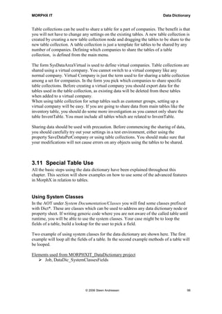 MORPHX IT                                                                  Data Dictionary


Table collections can be used to share a table for a part of companies. The benefit is that
you will not have to change any settings on the existing tables. A new table collection is
created by creating a new table collection node and dragging the tables to be share to the
new table collection. A table collection is just a template for tables to be shared by any
number of companies. Defining which companies to share the tables of a table
collection, is defined from the main menu.

The form SysDataAreaVirtual is used to define virtual companies. Table collections are
shared using a virtual company. You cannot switch to a virtual company like any
normal company. Virtual Company is just the term used to for sharing a table collection
among a set for companies. In the form you pick which companies to share specific
table collections. Before creating a virtual company you should export data for the
tables used in the table collection, as existing data will be deleted from these tables
when added to a virtual company.
When using table collection for setup tables such as customer groups, setting up a
virtual company will be easy. If you are going to share data from main tables like the
inventory table, you should do some more investigation as you cannot only share the
table InventTable. You must include all tables which are related to InventTable.

Sharing data should be used with precaution. Before commencing the sharing of data,
you should carefully try out your settings in a test environment, either using the
property SaveDataPerCompany or using table collections. You should make sure that
your modifications will not cause errors on any objects using the tables to be shared.



3.11 Special Table Use
All the basic steps using the data dictionary have been explained throughout this
chapter. This section will show examples on how to use some of the advanced features
in MorphX in relation to tables.


Using System Classes
In the AOT under System Documentation/Classes you will find some classes prefixed
with Dict*. These are classes which can be used to address any data dictionary node or
property sheet. If writing generic code where you are not aware of the called table until
runtime, you will be able to use the system classes. Your case might be to loop the
fields of a table, build a lookup for the user to pick a field.

Two example of using system classes for the data dictionary are shown here. The first
example will loop all the fields of a table. In the second example methods of a table will
be looped.

Elements used from MORPHXIT_DataDictionary project
      Job, DataDic_SystemClassesFields




                              © 2006 Steen Andreasen                                     98
 