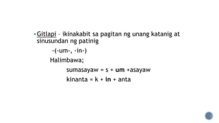 Gitlapi – ikinakabit sa pagitan ng unang katanig at
sinusundan ng patinig
-(-um-, -in-)
Halimbawa;
sumasayaw = s + um +asayaw
kinanta = k + in + anta
 