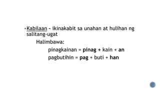 Kabilaan – ikinakabit sa unahan at hulihan ng
salitang-ugat
Halimbawa:
pinagkainan = pinag + kain + an
pagbutihin = pag + buti + han
 