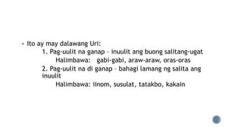  Ito ay may dalawang Uri:
1. Pag-uulit na ganap – inuulit ang buong salitang-ugat
Halimbawa: gabi-gabi, araw-araw, oras-oras
2. Pag-uulit na di ganap – bahagi lamang ng salita ang
inuulit
Halimbawa: iinom, susulat, tatakbo, kakain
 