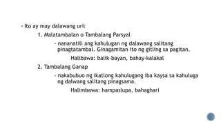  Ito ay may dalawang uri:
1. Malatambalan o Tambalang Parsyal
- nananatili ang kahulugan ng dalawang salitang
pinagtatambal. Ginagamitan ito ng gitling sa pagitan.
Halibawa: balik-bayan, bahay-kalakal
2. Tambalang Ganap
- nakabubuo ng ikatlong kahulugang iba kaysa sa kahuluga
ng dalwang salitang pinagsama.
Halimbawa: hampaslupa, bahaghari
 