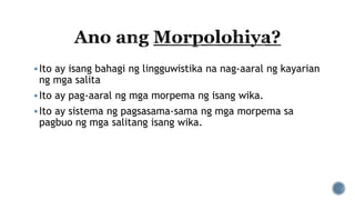 Ito ay isang bahagi ng lingguwistika na nag-aaral ng kayarian
ng mga salita
Ito ay pag-aaral ng mga morpema ng isang wika.
Ito ay sistema ng pagsasama-sama ng mga morpema sa
pagbuo ng mga salitang isang wika.
 