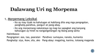 1. Morpemang Leksikal
 Ito ay may tiyak na kahulugan at kabilang dito ang mga pangngalan,
panghalip,pandiwa, panguri at pang-abay.
 Ito ang morpemang nakatatayo ng mag-isa sapagkat ang kanyang
kahulugan ay hindi na nangangailangan ng ibang pang salita
Halimbawa:
Pangngalan: aso, tao, paaralan Pandiwa: sumayaw, nanalo, kumanta
Panghalip: siya, ikaw, sila, ako Pang-abay: magaling, kanina, totoong maganda
 