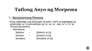 1. Morponemang Ponema
 Kung nagbabago ang kahulugan ng salita dahil sa pagdagdag ng
ponemang /a/ o kontradiksyo ng /o/ sa /a/, ang /a/ o /o/ ay
itinuturing ponema.
Halimbawa:
Doktora - {Doktor} at {a}
Senyora - {senyor} at {a}
Senadora - {Senador} at {a}
 