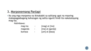 3. Morponemang Panlapi
 Ito ang mga morpema na ikinakabit sa salitang ugat na maaring
makapagpabagong kahulugan ng salita ngunit hindi ito nakatatayong
mag-isa.
Halimbawa:
mag-ina - {mag} at {ina}
maganda - {ma} at {ganda}
bumasa - {um} at {basa}
 