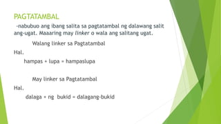 PAGTATAMBAL
-nabubuo ang ibang salita sa pagtatambal ng dalawang salit
ang-ugat. Maaaring may linker o wala ang salitang ugat.
Walang linker sa Pagtatambal
Hal.
hampas + lupa = hampaslupa
May linker sa Pagtatambal
Hal.
dalaga + ng bukid = dalagang-bukid
 