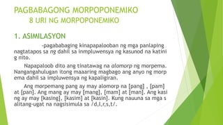 PAGBABAGONG MORPOPONEMIKO
8 URI NG MORPOPONEMIKO
1. ASIMILASYON
-pagababaging kinapapalooban ng mga panlaping
nagtatapos sa ng dahil sa inmpluwensya ng kasunod na katini
g nito.
Napapaloob dito ang tinatawag na alomorp ng morpema.
Nangangahulugan itong maaaring magbago ang anyo ng morp
ema dahil sa impluwensya ng kapaligiran.
Ang morpemang pang ay may alomorp na [pang] , [pam]
at [pan]. Ang mang ay may [mang], [mam] at [man]. Ang kasi
ng ay may [kasing], [kasim] at [kasin]. Kung nauuna sa mga s
alitang-ugat na nagsisimula sa /d,l,r,s,t/.
 