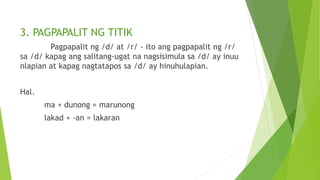 3. PAGPAPALIT NG TITIK
Pagpapalit ng /d/ at /r/ - ito ang pagpapalit ng /r/
sa /d/ kapag ang salitang-ugat na nagsisimula sa /d/ ay inuu
nlapian at kapag nagtatapos sa /d/ ay hinuhulapian.
Hal.
ma + dunong = marunong
lakad + -an = lakaran
 