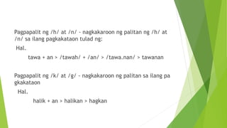 Pagpapalit ng /h/ at /n/ - nagkakaroon ng palitan ng /h/ at
/n/ sa ilang pagkakataon tulad ng:
Hal.
tawa + an > /tawah/ + /an/ > /tawa.nan/ > tawanan
Pagpapalit ng /k/ at /g/ - nagkakaroon ng palitan sa ilang pa
gkakataon
Hal.
halik + an > halikan > hagkan
 