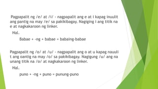 Pagpapalit ng /e/ at /i/ - nagpapalit ang e at i kapag inuulit
ang pantig na may /e/ sa pakikibagay. Nagiging i ang titik na
e at nagkakaroon ng linker.
Hal.
Babae + -ng + babae = babaing-babae
Pagpapalit ng /o/ at /u/ - nagpapalit ang o at u kapag nauuli
t ang oantig na may /o/ sa pakikibagay. Nagigung /u/ ang na
unang titik na /o/ at nagkakaroon ng linker.
Hal.
puno + -ng + puno = punung-puno
 