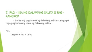 7. PAG - IISA NG DALAWANG SALITA O PAG -
AANGKOP
- ito ay ang pagsasama ng dalawang salita at nagpapa
hayag ng kabuuang diwa ng dalawang salita.
Hal.
tingnan + mo = tamo
 