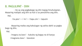 8. PAGLILIPAT - DIIN
- ito ay ang pagbabago ng diin kapag hinuhulapian.
Maaaring malipat ang diin sa huli o sa penultima ang diin.
Hal.
/ta.pos/ + /-in/ > /tapu.sin/ > tapusin
Maaaring maiba ang kahulugan ng salita dahil sa pagba
bago ng diin.
Hal.
/magna.na.kaw/ - kukuha ng bagay na di kanya
/magnana.kaw/ - kawatan
 