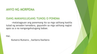 ANYO NG MORPEMA
ISANG MAKAHULUGANG TUNOG O PONEMA
-matatagpuan ang ponemang ito sa mga salitang kastila
tulad ng senador/senadora, gayundin sa mga salitang nagtat
apos sa a na nangangahulugang babae.
Hal.
Kutsero/Kutsera , barbero/barbera
 