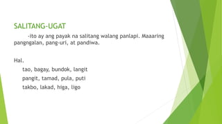SALITANG-UGAT
-ito ay ang payak na salitang walang panlapi. Maaaring
pangngalan, pang-uri, at pandiwa.
Hal.
tao, bagay, bundok, langit
pangit, tamad, pula, puti
takbo, lakad, higa, ligo
 