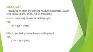 PAGLALAPI
-tinatawag na stem ang salitang nilagyan ng panlapi. Maaari
itong ilagay sa una, gitna, huli at magkabila.
Unlapi - panlaping nauuna sa salitang-ugat
Hal.
um + asa = umasa
Gitlapi - panlaping nasa gitna ng salitang-ugat
Hal.
b - in - iro = biniro
 