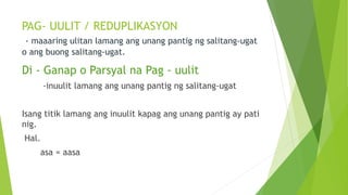 PAG- UULIT / REDUPLIKASYON
- maaaring ulitan lamang ang unang pantig ng salitang-ugat
o ang buong salitang-ugat.
Di - Ganap o Parsyal na Pag - uulit
-inuulit lamang ang unang pantig ng salitang-ugat
Isang titik lamang ang inuulit kapag ang unang pantig ay pati
nig.
Hal.
asa = aasa
 