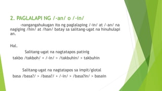2. PAGLALAPI NG /-an/ o /-in/
-nangangahukugan ito ng paglalaping /-in/ at /-an/ na
nagiging /hin/ at /han/ batay sa salitang-ugat na hinuhulapi
an.
Hal.
Salitang-ugat na nagtatapos patinig
takbo /takboh/ + /-in/ > /takbuhin/ > takbuhin
Salitang-ugat na nagtatapos sa impit/glotal
basa /basa?/ > /basa?/ + /-in/ > /basa?in/ > basain
 