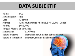 DATA SUBJEKTIF
Nama : Tn.L
Jenis Kelamin : Pria
Usia : 71 tahun
Alamat : Jl. Hj. Muhammad Ali III No.5 RT 00/05 - Depok
No MR : 84650400
Tanggal Masuk: 28 juni 2013
Jam Masuk : 17.00WIB
Keluhan Utama : lemah separuh badan sebelah kanan
Keluhan Tambahan : demam, sulit di ajak komunikasi
 