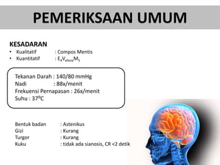 PEMERIKSAAN UMUM
KESADARAN
• Kualitatif : Compos Mentis
• Kuantitatif : E4VafasiaM5
Tekanan Darah : 140/80 mmHg
Nadi : 88x/menit
Frekuensi Pernapasan : 26x/menit
Suhu : 37⁰C
Bentuk badan : Astenikus
Gizi : Kurang
Turgor : Kurang
Kuku : tidak ada sianosis, CR <2 detik
 