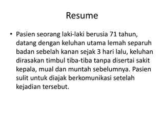 Resume
• Pasien seorang laki-laki berusia 71 tahun,
datang dengan keluhan utama lemah separuh
badan sebelah kanan sejak 3 hari lalu, keluhan
dirasakan timbul tiba-tiba tanpa disertai sakit
kepala, mual dan muntah sebelumnya. Pasien
sulit untuk diajak berkomunikasi setelah
kejadian tersebut.
 