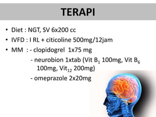 TERAPI
• Diet : NGT, SV 6x200 cc
• IVFD : I RL + citicoline 500mg/12jam
• MM : - clopidogrel 1x75 mg
- neurobion 1xtab (Vit B1 100mg, Vit B6
100mg, Vit12 200mg)
- omeprazole 2x20mg
 