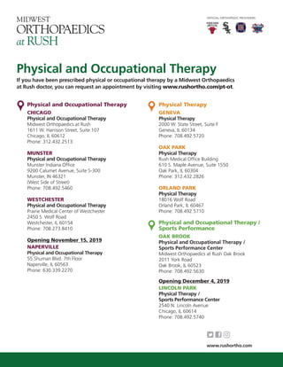 Physical and Occupational Therapy
If you have been prescribed physical or occupational therapy by a Midwest Orthopaedics
at Rush doctor, you can request an appointment by visiting www.rushortho.com/pt-ot.
Physical and Occupational Therapy
CHICAGO
Physical and Occupational Therapy
Midwest Orthopaedics at Rush
1611 W. Harrison Street, Suite 107
Chicago, IL 60612
Phone: 312.432.2513
MUNSTER
Physical and Occupational Therapy
Munster Indiana Ofﬁce
9200 Calumet Avenue, Suite S-300
Munster, IN 46321
(West Side of Street)
Phone: 708.492.5460
WESTCHESTER
Physical and Occupational Therapy
Prairie Medical Center of Westchester
2450 S. Wolf Road
Westchester, IL 60154
Phone: 708.273.8410
Opening November 15, 2019
NAPERVILLE
Physical and Occupational Therapy
55 Shuman Blvd. 7th Floor
Naperville, IL 60563
Phone: 630.339.2270
Physical Therapy
GENEVA
Physical Therapy
2000 W. State Street, Suite F
Geneva, IL 60134
Phone: 708.492.5720
OAK PARK
Physical Therapy
Rush Medical Ofﬁce Building
610 S. Maple Avenue, Suite 1550
Oak Park, IL 60304
Phone: 312.432.2826
ORLAND PARK
Physical Therapy
18016 Wolf Road
Orland Park, IL 60467
Phone: 708.492.5710
Physical and Occupational Therapy /
Sports Performance
OAK BROOK
Physical and Occupational Therapy /
Sports Performance Center
Midwest Orthopaedics at Rush Oak Brook
2011 York Road
Oak Brook, IL 60523
Phone: 708.492.5630
Opening December 4, 2019
LINCOLN PARK
Physical Therapy /
Sports Performance Center
2540 N. Lincoln Avenue
Chicago, IL 60614
Phone: 708.492.5740
OFFICIAL ORTHOPEDIC PROVIDERS:
www.rushortho.com
 