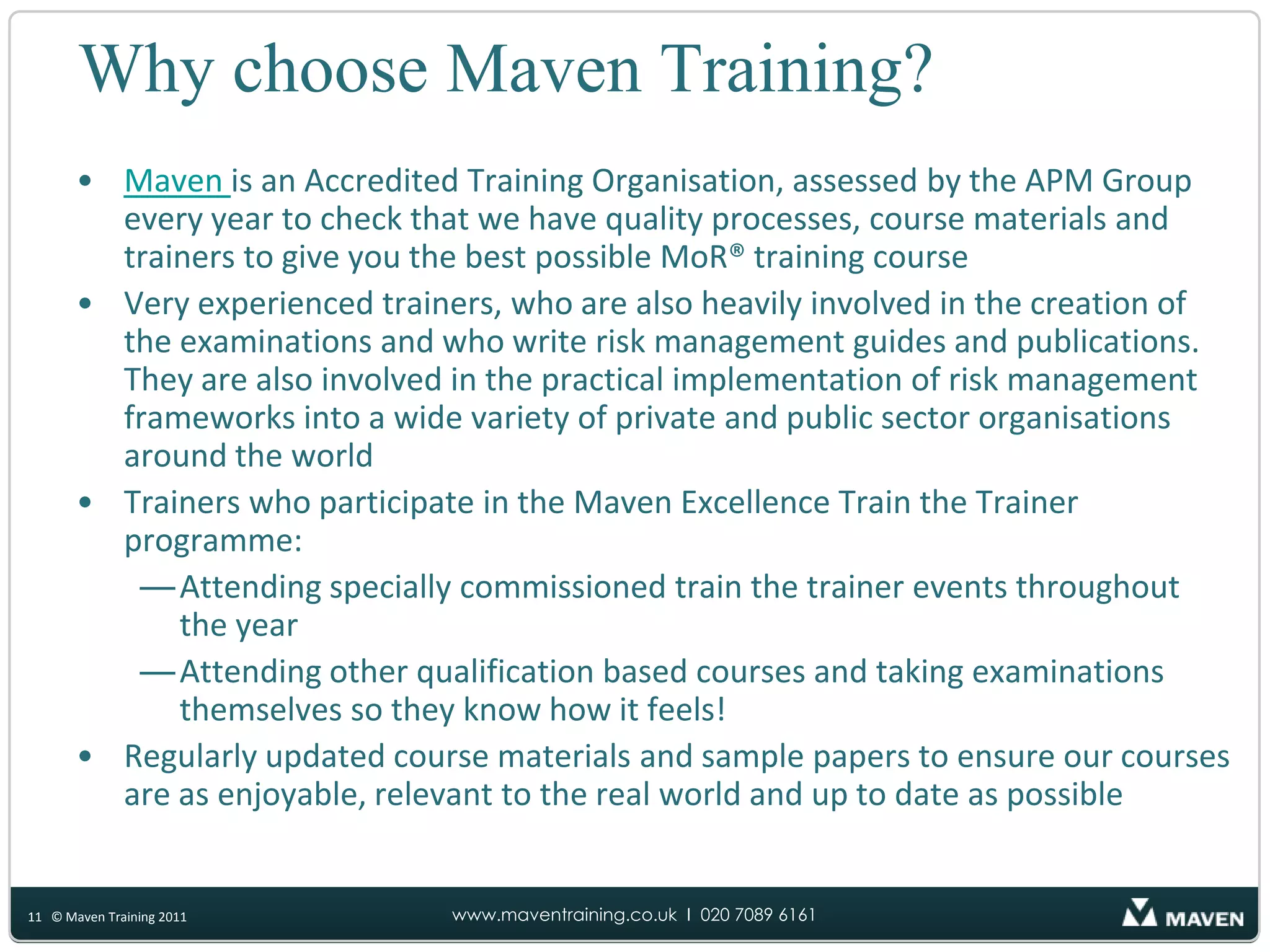 When you train with MavenBefore the courseReceive the MoR® text book – “Management of Risk: Guidance for Practitioners”Access to https://www.mavennet.co.uk which has lots of information to help you prepare for your course:Pre-course work book with activities, questions and suggested pages to read and mark up in the official text bookE-learning modules to help you see how risk management fits into other project, programme and change management qualificationsOn-line access to a trainer for any questions that you have about MoR®Quizzes and sample examination papers to test your knowledgeDuring the courseCourse materials including models, games, puzzles, slides, activities and sample examination papersExperienced trainers who know how to manage projects and how to apply MoR® in the ‘real world’Activities to help you understand how to apply risk management to different risk situations and how to pass the examinationsAfter the courseUse the Maven Knowledge Centre to stay up to date12© Maven Training 2011