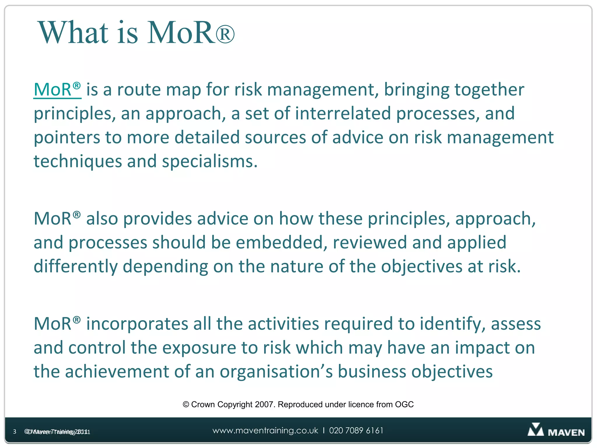 What is MoR®MoR® is a route map for risk management, bringing together principles, an approach, a set of interrelated processes, and pointers to more detailed sources of advice on risk management techniques and specialisms. MoR® also provides advice on how these principles, approach, and processes should be embedded, reviewed and applied differently depending on the nature of the objectives at risk. MoR® incorporates all the activities required to identify, assess and control the exposure to risk which may have an impact on the achievement of an organisation’s business objectives© Crown Copyright 2007. Reproduced under licence from OGC© Maven Training 2011© Maven Training 20113