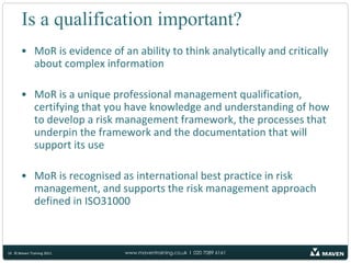 Why choose Maven Training?Maven is an Accredited Training Organisation, assessed by the APM Group every year to check that we have quality processes, course materials and trainers to give you the best possible MoR® training courseVery experienced trainers, who are also heavily involved in the creation of the examinations and who write risk management guides and publications. They are also involved in the practical implementation of risk management frameworks into a wide variety of private and public sector organisations around the worldTrainers who participate in the Maven Excellence Train the Trainer programme:Attending specially commissioned train the trainer events throughout the yearAttending other qualification based courses and taking examinations themselves so they know how it feels!Regularly updated course materials and sample papers to ensure our courses are as enjoyable, relevant to the real world and up to date as possible11© Maven Training 2011
