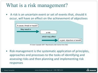 What is a risk management? A risk is an uncertain event or set of events that, should it occur, will have an effect on the achievement of objectivesRisk management is the systematic application of principles, approaches and processes to the tasks of identifying and assessing risks and then planning and implementing risk responses2© Maven Training 2011© Crown Copyright 2007. Reproduced under licence from OGC