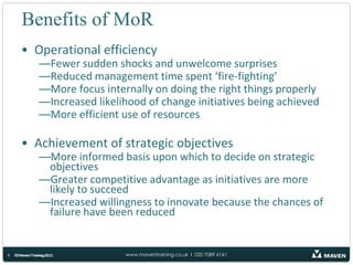 Benefits of MoROperational efficiencyFewer sudden shocks and unwelcome surprisesReduced management time spent ‘fire-fighting’More focus internally on doing the right things properlyIncreased likelihood of change initiatives being achievedMore efficient use of resourcesAchievement of strategic objectivesMore informed basis upon which to decide on strategic objectives Greater competitive advantage as initiatives are more likely to succeedIncreased willingness to innovate because the chances of failure have been reduced© Maven Training 2011© Maven Training 20116