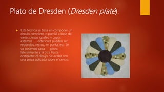 Plato de Dresden (Dresden plate):
 Esta técnica se basa en componer un
circulo completo, o parcial a base de
varias piezas iguales, y cuyos
estemos exteriores pueden ser
redondos, rectos, en punta, etc. Se
va cosiendo cada pieza
lateralmente a la otra hasta
completar el dibujo. Se acaba con
una pieza aplicada sobre el centro.
 