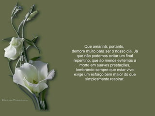 Que amanhã, portanto,  demore muito para ser o nosso dia. Já que não podemos evitar um final repentino, que ao menos evitemos a morte em suaves prestações, lembrando sempre que estar vivo exige um esforço bem maior do que simplesmente respirar. 