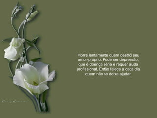 Morre lentamente quem destrói seu amor-próprio. Pode ser depressão, que é doença séria e requer ajuda profissional. Então falece a cada dia quem não se deixa ajudar. 