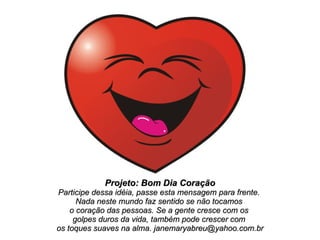 Projeto: Bom Dia Coração Participe dessa idéia, passe esta mensagem para frente.  Nada neste mundo faz sentido se não tocamos  o coração das pessoas. Se a gente cresce com os  golpes duros da vida, também pode crescer com  os toques suaves na alma. janemaryabreu@yahoo.com.br 